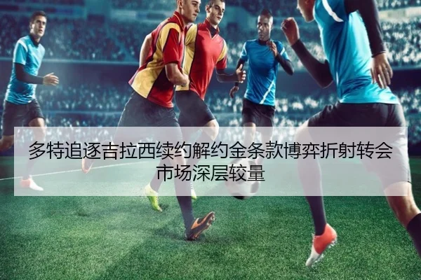 多特追逐吉拉西续约解约金条款博弈折射转会市场深层较量