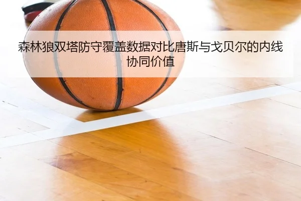 森林狼双塔防守覆盖数据对比唐斯与戈贝尔的内线协同价值