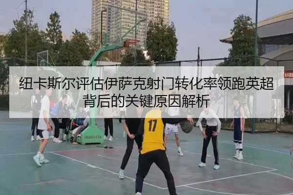纽卡斯尔评估伊萨克射门转化率领跑英超背后的关键原因解析